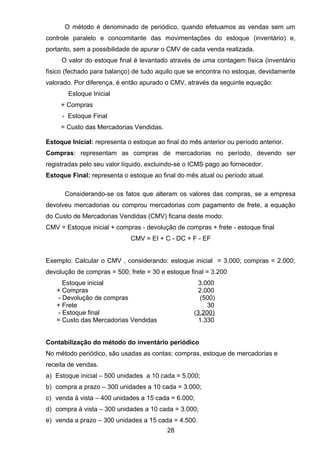 O método é denominado de periódico, quando efetuamos as vendas sem um
controle paralelo e concomitante das movimentações do estoque (inventário) e,
portanto, sem a possibilidade de apurar o CMV de cada venda realizada.
O valor do estoque final é levantado através de uma contagem física (inventário
físico (fechado para balanço) de tudo aquilo que se encontra no estoque, devidamente
valorado. Por diferença, é então apurado o CMV, através da seguinte equação:
Estoque Inicial
+ Compras
- Estoque Final
= Custo das Mercadorias Vendidas.
Estoque Inicial: representa o estoque ao final do mês anterior ou período anterior.
Compras: representam as compras de mercadorias no período, devendo ser
registradas pelo seu valor líquido, excluindo-se o ICMS pago ao fornecedor.
Estoque Final: representa o estoque ao final do mês atual ou período atual.
Considerando-se os fatos que alteram os valores das compras, se a empresa
devolveu mercadorias ou comprou mercadorias com pagamento de frete, a equação
do Custo de Mercadorias Vendidas (CMV) ficaria deste modo:
CMV = Estoque inicial + compras - devolução de compras + frete - estoque final
CMV = EI + C - DC + F - EF
Exemplo: Calcular o CMV , considerando: estoque inicial = 3.000; compras = 2.000;
devolução de compras = 500; frete = 30 e estoque final = 3.200
Estoque inicial 3.000
+ Compras 2.000
- Devolução de compras (500)
+ Frete 30
- Estoque final (3.200)
= Custo das Mercadorias Vendidas 1.330
Contabilização do método do inventário periódico
No método periódico, são usadas as contas: compras, estoque de mercadorias e
receita de vendas.
a) Estoque inicial – 500 unidades a 10 cada = 5.000;
b) compra a prazo – 300 unidades a 10 cada = 3.000;
c) venda à vista – 400 unidades a 15 cada = 6.000;
d) compra à vista – 300 unidades a 10 cada = 3.000;
e) venda a prazo – 300 unidades a 15 cada = 4.500.
28
 