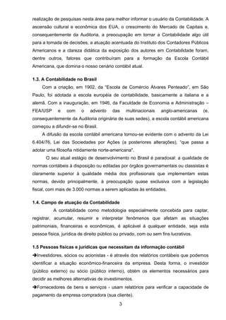 realização de pesquisas nesta área para melhor informar o usuário da Contabilidade. A
ascensão cultural e econômica dos EUA, o crescimento do Mercado de Capitais e,
consequentemente da Auditoria, a preocupação em tornar a Contabilidade algo útil
para a tomada de decisões, a atuação acentuada do Instituto dos Contadores Públicos
Americanos e a clareza didática da exposição dos autores em Contabilidade foram,
dentre outros, fatores que contribuíram para a formação da Escola Contábil
Americana, que domina o nosso cenário contábil atual.
1.3. A Contabilidade no Brasil
Com a criação, em 1902, da “Escola de Comércio Álvares Penteado”, em São
Paulo, foi adotada a escola européia de contabilidade, basicamente a italiana e a
alemã. Com a inauguração, em 1946, da Faculdade de Economia e Administração –
FEA/USP e com o advento das multinacionais anglo-americanas (e,
consequentemente da Auditoria originária de suas sedes), a escola contábil americana
começou a difundir-se no Brasil.
A difusão da escola contábil americana tornou-se evidente com o advento da Lei
6.404/76, Lei das Sociedades por Ações (a posteriores alterações), “que passa a
adotar uma filosofia nitidamente norte-americana".
O seu atual estágio de desenvolvimento no Brasil é paradoxal: a qualidade de
normas contábeis à disposição ou editadas por órgãos governamentais ou classistas é
claramente superior à qualidade média dos profissionais que implementam estas
normas, devido principalmente, à preocupação quase exclusiva com a legislação
fiscal, com mais de 3.000 normas a serem aplicadas às entidades.
1.4. Campo de atuação da Contabilidade
A contabilidade como metodologia especialmente concebida para captar,
registrar, acumular, resumir e interpretar fenômenos que afetam as situações
patrimoniais, financeiras e econômicas, é aplicável à qualquer entidade, seja esta
pessoa física, jurídica de direito público ou privado, com ou sem fins lucrativos.
1.5 Pessoas físicas e jurídicas que necessitam da informação contábil
Investidores, sócios ou acionistas - é através dos relatórios contábeis que podemos
identificar a situação econômico-financeira da empresa. Desta forma, o investidor
(público externo) ou sócio (público interno), obtém os elementos necessários para
decidir as melhores alternativas de investimentos.
Fornecedores de bens e serviços - usam relatórios para verificar a capacidade de
pagamento da empresa compradora (sua cliente).
3
 