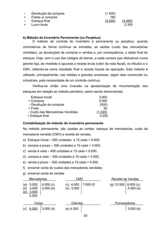 – Devolução de compras (1.500)
+ Fretes s/ compras 180
– Estoque final (3.200) (4.480)
= Lucro bruto 2.355
b) Método do Inventário Permanente (ou Perpétuo)
O método de controle do inventário é permanente ou perpétuo, quando
controlamos de forma contínua as entradas, as saídas (custo das mercadorias
vendidas), as devoluções de compras e vendas e, por conseqüência, o saldo final do
estoque. Hoje, com o uso dos códigos de barras, a cada compra que efetuamos numa
grande loja, de imediato é apurada a receita bruta (valor da nota fiscal), os tributos e o
CMV, obtendo-se como resultado final a receita líquida da operação. Este método é
utilizado, principalmente, nas médias e grandes empresas, sejam elas comerciais ou
industriais, pela necessidade de um controle contínuo.
Verifica-se então uma inversão na apresentação da movimentação dos
estoques em relação ao método periódico, assim sendo demonstrada:
Estoque inicial 3.000
+ Compras 2.000
- Devolução de compras (500)
+ Frete 30
- Custo das Mercadorias Vendidas (1.330)
= Estoque final 3.200
Contabilização do método do inventário permanente
No método permanente, são usadas as contas: estoque de mercadorias, custo da
mercadoria vendida (CMV) e receita de vendas.
a) Estoque inicial – 500 unidades a 10 cada = 5.000;
b) compra a prazo – 300 unidades a 10 cada = 3.000;
c) venda à vista – 400 unidades a 15 cada = 6.000;
d) compra à vista – 300 unidades a 10 cada = 3.000;
e) venda a prazo – 300 unidades a 15 cada = 4.500.
f) encerrar conta do custos das mercadorias vendidas;
g) encerrar conta de vendas
Mercadorias CMV Receita de Vendas
(a) 5.000 4.000 (c) (c) 4.000 7.000 (f) (g) 10.500 6.000 (c)
(b) 3.000 3.000 (e) (e) 3.000 4.500 (e)
(d) 3.000
4.000
Caixa Clientes Fornecedores
(c) 6.000 3.000 (d) (e) 4.500 3.000 (b)
30
 