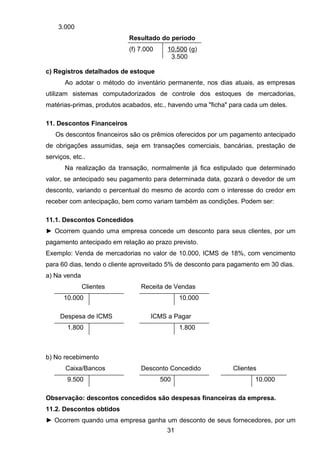 3.000
Resultado do período
(f) 7.000 10.500 (g)
3.500
c) Registros detalhados de estoque
Ao adotar o método do inventário permanente, nos dias atuais, as empresas
utilizam sistemas computadorizados de controle dos estoques de mercadorias,
matérias-primas, produtos acabados, etc., havendo uma "ficha" para cada um deles.
11. Descontos Financeiros
Os descontos financeiros são os prêmios oferecidos por um pagamento antecipado
de obrigações assumidas, seja em transações comerciais, bancárias, prestação de
serviços, etc..
Na realização da transação, normalmente já fica estipulado que determinado
valor, se antecipado seu pagamento para determinada data, gozará o devedor de um
desconto, variando o percentual do mesmo de acordo com o interesse do credor em
receber com antecipação, bem como variam também as condições. Podem ser:
11.1. Descontos Concedidos
► Ocorrem quando uma empresa concede um desconto para seus clientes, por um
pagamento antecipado em relação ao prazo previsto.
Exemplo: Venda de mercadorias no valor de 10.000, ICMS de 18%, com vencimento
para 60 dias, tendo o cliente aproveitado 5% de desconto para pagamento em 30 dias.
a) Na venda
Clientes Receita de Vendas
10.000 10.000
Despesa de ICMS ICMS a Pagar
1.800 1.800
b) No recebimento
Caixa/Bancos Desconto Concedido Clientes
9.500 500 10.000
Observação: descontos concedidos são despesas financeiras da empresa.
11.2. Descontos obtidos
► Ocorrem quando uma empresa ganha um desconto de seus fornecedores, por um
31
 
