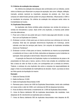 13. Critérios de avaliação dos estoques
Os critérios de avaliação dos estoques são combinados com os métodos, sendo
vários os fatores que influenciam os preços de aquisição, tais como: inflação, deflação,
mercado, produto nacional ou importado, escassez do produto, etc. Com isso,
compras em determinado período podem ter preços diferentes, influenciando o CMV e
os resultados da empresa. Os critérios de avaliação dos estoques serão vistos na
Contabilidade de Custos.
14. Duplicatas Descontadas
As duplicatas são títulos emitidos pelas empresas nas vendas de serviços ou
vendas de mercadorias a prazo. Após emitir uma duplicata, a empresa pode adotar
uma das alternativas:
1 - Ficar com o título em seu poder até que o mesmo seja pago pelo devedor, ou seja,
ficar com as Duplicatas em Carteira;
2 - Endossar e enviar o título para que um banco promova sua cobrança em nome da
empresa. Este tipo de operação denomina-se Duplicatas em Cobrança, sendo
cobrada uma taxa de serviços pelo banco. Um conjunto de duplicatas remetidas
chama-se "borderaux".
3 - Endossar e enviar o título para um banco, transferindo ao mesmo sua propriedade
e recebendo em troca o valor do título, deduzidas as despesas e juros incidentes na
operação. Esta operação é denominada Desconto de Duplicatas.
A operação de Desconto de Duplicatas implica na transferência de posse e de
propriedade do título para o banco, sendo a forma mais simples de contabilizar este
fato a baixa do valor do título no ativo, em contrapartida com a entrada do dinheiro.
Todavia, o endosso de uma duplicata não exime a empresa da responsabilidade de
pagar o título na eventualidade de inadimplência do devedor. Assim, sua baixa só deve
ser feita quando da liquidação do mesmo
Exemplo:
1 - Saldo de Clientes 20.000
2 - Saldo de Bancos 10.000
3 - Saldo de Duplicatas Descontadas 5.000
4 - Remessa para o banco de 4.000 de Duplicatas Descontadas, tendo sido creditada
em nossa conta o valor de 3.800, com cobrança de 200 de despesas bancárias.
5 - Aviso do Banco informando o recebimento de 2.000 de Duplicatas Descontadas.
6 - Aviso do Banco debitando 300 de duplicatas descontadas não recebidas, mais
despesas de 30, devolvendo as duplicatas para a empresa.
7 - Aviso do Banco debitando 500 de duplicatas descontadas mais despesa de 80,
33
 