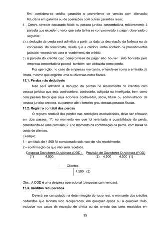 fim, considera-se crédito garantido o proveniente de vendas com alienação
fiduciária em garantia ou de operações com outras garantias reais;
4 - Contra devedor declarado falido ou pessoa jurídica concordatária, relativamente à
parcela que exceder o valor que esta tenha se comprometido a pagar, observado o
seguinte:
a) a dedução da perda será admitida a partir da data da decretação da falência ou da
concessão da concordata, desde que a credora tenha adotado os procedimentos
judiciais necessários para o recebimento do crédito;
b) a parcela do crédito cujo compromisso de pagar não houver sido honrado pela
empresa concordatária poderá também ser deduzida como perda.
Por operação, no caso de empresas mercantis, entende-se como a emissão da
fatura, mesmo que englobe uma ou diversas notas fiscais.
15.1. Perdas não dedutíveis
Não será admitida a dedução de perdas no recebimento de créditos com
pessoa jurídica que seja controladora, controlada, coligada ou interligada, bem como
com pessoa física que seja acionista controlador, sócio, titular ou administrador da
pessoa jurídica credora, ou parente até o terceiro grau dessas pessoas físicas.
15.2. Registro contábil das perdas
O registro contábil das perdas nas condições estabelecidas, deve ser efetuado
em dois passos: 1°) no momento em que foi levantada a possibilidade da perda,
constituindo-se uma provisão; 2°) no momento da confirmação da perda, com baixa na
conta de clientes.
Exemplo:
1 – um título de 4.500 foi considerado sob risco de não recebimento;
2 – confirmação de que não será recebido.
Despesa Devedores Duvidosos (DDD) Provisão de Devedores Duvidosos (PDD)
(1) 4.500 (2) 4.500 4.500 (1)
Clientes
4.500 (2)
Obs.: A DDD é uma despesa operacional (despesas com vendas).
15.3. Créditos recuperados
Deverá ser computado na determinação do lucro real, o montante dos créditos
deduzidos que tenham sido recuperados, em qualquer época ou a qualquer título,
inclusive nos casos de novação de dívida ou do arresto dos bens recebidos em
35
 