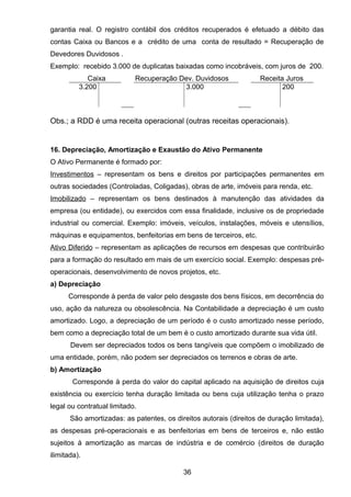 garantia real. O registro contábil dos créditos recuperados é efetuado a débito das
contas Caixa ou Bancos e a crédito de uma conta de resultado = Recuperação de
Devedores Duvidosos .
Exemplo: recebido 3.000 de duplicatas baixadas como incobráveis, com juros de 200.
Caixa Recuperação Dev. Duvidosos Receita Juros
3.200 3.000 200
Obs.; a RDD é uma receita operacional (outras receitas operacionais).
16. Depreciação, Amortização e Exaustão do Ativo Permanente
O Ativo Permanente é formado por:
Investimentos – representam os bens e direitos por participações permanentes em
outras sociedades (Controladas, Coligadas), obras de arte, imóveis para renda, etc.
Imobilizado – representam os bens destinados à manutenção das atividades da
empresa (ou entidade), ou exercidos com essa finalidade, inclusive os de propriedade
industrial ou comercial. Exemplo: imóveis, veículos, instalações, móveis e utensílios,
máquinas e equipamentos, benfeitorias em bens de terceiros, etc.
Ativo Diferido – representam as aplicações de recursos em despesas que contribuirão
para a formação do resultado em mais de um exercício social. Exemplo: despesas pré-
operacionais, desenvolvimento de novos projetos, etc.
a) Depreciação
Corresponde à perda de valor pelo desgaste dos bens físicos, em decorrência do
uso, ação da natureza ou obsolescência. Na Contabilidade a depreciação é um custo
amortizado. Logo, a depreciação de um período é o custo amortizado nesse período,
bem como a depreciação total de um bem é o custo amortizado durante sua vida útil.
Devem ser depreciados todos os bens tangíveis que compõem o imobilizado de
uma entidade, porém, não podem ser depreciados os terrenos e obras de arte.
b) Amortização
Corresponde à perda do valor do capital aplicado na aquisição de direitos cuja
existência ou exercício tenha duração limitada ou bens cuja utilização tenha o prazo
legal ou contratual limitado.
São amortizadas: as patentes, os direitos autorais (direitos de duração limitada),
as despesas pré-operacionais e as benfeitorias em bens de terceiros e, não estão
sujeitos à amortização as marcas de indústria e de comércio (direitos de duração
ilimitada).
36
 
