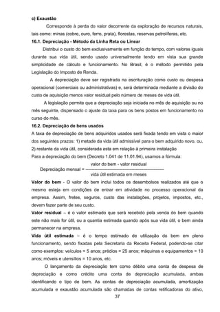 c) Exaustão
Corresponde à perda do valor decorrente da exploração de recursos naturais,
tais como: minas (cobre, ouro, ferro, prata), florestas, reservas petrolíferas, etc.
16.1. Depreciação - Método da Linha Reta ou Linear
Distribui o custo do bem exclusivamente em função do tempo, com valores iguais
durante sua vida útil, sendo usado universalmente tendo em vista sua grande
simplicidade de cálculo e funcionamento. No Brasil, é o método permitido pela
Legislação do Imposto de Renda.
A depreciação deve ser registrada na escrituração como custo ou despesa
operacional (comerciais ou administrativas) e, será determinada mediante a divisão do
custo de aquisição menos valor residual pelo número de meses de vida útil.
A legislação permite que a depreciação seja iniciada no mês de aquisição ou no
mês seguinte, dispensado o ajuste da taxa para os bens postos em funcionamento no
curso do mês.
16.2. Depreciação de bens usados
A taxa de depreciação de bens adquiridos usados será fixada tendo em vista o maior
dos seguintes prazos: 1) metade da vida útil admissível para o bem adquirido novo, ou,
2) restante da vida útil, considerada esta em relação à primeira instalação
Para a depreciação do bem (Decreto 1.041 de 11.01.94), usamos a fórmula:
valor do bem - valor residual
Depreciação mensal = -----------------------------------------------------
vida útil estimada em meses
Valor do bem - O valor do bem inclui todos os desembolsos realizados até que o
mesmo esteja em condições de entrar em atividade no processo operacional da
empresa. Assim, fretes, seguros, custo das instalações, projetos, impostos, etc.,
devem fazer parte de seu custo.
Valor residual – é o valor estimado que será recebido pela venda do bem quando
este não mais for útil, ou a quantia estimada quando após sua vida útil, o bem ainda
permanecer na empresa.
Vida útil estimada – é o tempo estimado de utilização do bem em pleno
funcionamento, sendo fixadas pela Secretaria da Receita Federal, podendo-se citar
como exemplos: veículos = 5 anos; prédios = 25 anos; máquinas e equipamentos = 10
anos; móveis e utensílios = 10 anos, etc.
O lançamento da depreciação tem como débito uma conta de despesa de
depreciação e como crédito uma conta de depreciação acumulada, ambas
identificando o tipo de bem. As contas de depreciação acumulada, amortização
acumulada e exaustão acumulada são chamadas de contas retificadoras do ativo,
37
 