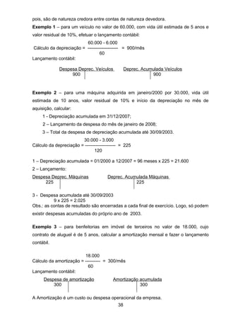 pois, são de natureza credora entre contas de natureza devedora.
Exemplo 1 – para um veículo no valor de 60.000, com vida útil estimada de 5 anos e
valor residual de 10%, efetuar o lançamento contábil:
60.000 - 6.000
Cálculo da depreciação = -------------------- = 900/mês
60
Lançamento contábil:
Despesa Deprec. Veículos Deprec. Acumulada Veículos
900 900
Exemplo 2 – para uma máquina adquirida em janeiro/2000 por 30.000, vida útil
estimada de 10 anos, valor residual de 10% e início da depreciação no mês de
aquisição, calcular:
1 - Depreciação acumulada em 31/12/2007;
2 – Lançamento da despesa do mês de janeiro de 2008;
3 – Total da despesa de depreciação acumulada até 30/09/2003.
30.000 - 3.000
Cálculo da depreciação = -------------------- = 225
120
1 – Depreciação acumulada = 01/2000 a 12/2007 = 96 meses x 225 = 21.600
2 – Lançamento:
Despesa Deprec. Máquinas Deprec. Acumulada Máquinas
225 225
3 - Despesa acumulada até 30/09/2003
9 x 225 = 2.025
Obs.: as contas de resultado são encerradas a cada final de exercício. Logo, só podem
existir despesas acumuladas do próprio ano de 2003.
Exemplo 3 – para benfeitorias em imóvel de terceiros no valor de 18.000, cujo
contrato de aluguel é de 5 anos, calcular a amortização mensal e fazer o lançamento
contábil.
18.000
Cálculo da amortização = ---------- = 300/mês
60
Lançamento contábil:
Despesa de amortização Amortização acumulada
300 300
A Amortização é um custo ou despesa operacional da empresa.
38
 
