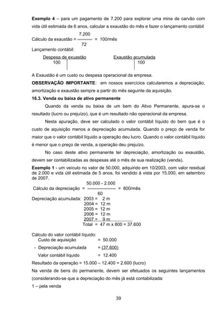 Exemplo 4 – para um pagamento de 7.200 para explorar uma mina de carvão com
vida útil estimada de 6 anos, calcular a exaustão do mês e fazer o lançamento contábil
7.200
Cálculo da exaustão = ---------- = 100/mês
72
Lançamento contábil:
Despesa de exuastão Exaustão acumulada
100 100
A Exaustão é um custo ou despesa operacional da empresa.
OBSERVAÇÃO IMPORTANTE: em nossos exercícios calcularemos a depreciação,
amortização e exaustão sempre a partir do mês seguinte da aquisição.
16.3. Venda ou baixa de ativo permanente
Quando da venda ou baixa de um bem do Ativo Permanente, apura-se o
resultado (lucro ou prejuízo), que é um resultado não operacional da empresa.
Nesta apuração, deve ser calculado o valor contábil líquido do bem que é o
custo de aquisição menos a depreciação acumulada. Quando o preço de venda for
maior que o valor contábil líquido a operação deu lucro. Quando o valor contábil líquido
é menor que o preço de venda, a operação deu prejuízo.
No caso deste ativo permanente ter depreciação, amortização ou exaustão,
devem ser contabilizadas as despesas até o mês de sua realização (venda).
Exemplo 1 - um veículo no valor de 50.000, adquirido em 10/2003, com valor residual
de 2.000 e vida útil estimada de 5 anos, foi vendido à vista por 15.000, em setembro
de 2007.
50.000 - 2.000
Cálculo da depreciação = ------------------- = 800/mês
60
Depreciação acumulada: 2003 = 2 m
2004 = 12 m
2005 = 12 m
2006 = 12 m
2007 = 9 m
Total = 47 m x 800 = 37.600
Cálculo do valor contábil líquido:
Custo de aquisição = 50.000
- Depreciação acumulada = (37.600)
Valor contábil líquido = 12.400
Resultado da operação = 15.000 – 12.400 = 2.600 (lucro)
Na venda de bens do permanente, devem ser efetuados os seguintes lançamentos
(considerando-se que a depreciação do mês já está contabilizada:
1 – pela venda
39
 