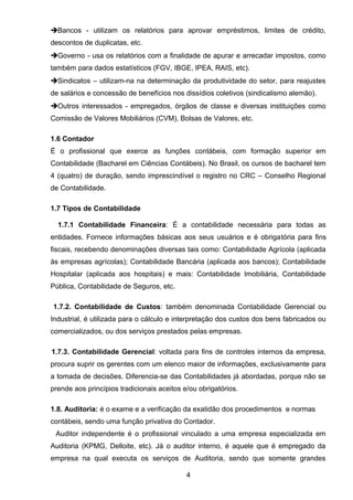 Bancos - utilizam os relatórios para aprovar empréstimos, limites de crédito,
descontos de duplicatas, etc.
Governo - usa os relatórios com a finalidade de apurar e arrecadar impostos, como
também para dados estatísticos (FGV, IBGE, IPEA, RAIS, etc).
Sindicatos – utilizam-na na determinação da produtividade do setor, para reajustes
de salários e concessão de benefícios nos dissídios coletivos (sindicalismo alemão).
Outros interessados - empregados, órgãos de classe e diversas instituições como
Comissão de Valores Mobiliários (CVM), Bolsas de Valores, etc.
1.6 Contador
É o profissional que exerce as funções contábeis, com formação superior em
Contabilidade (Bacharel em Ciências Contábeis). No Brasil, os cursos de bacharel tem
4 (quatro) de duração, sendo imprescindível o registro no CRC – Conselho Regional
de Contabilidade.
1.7 Tipos de Contabilidade
1.7.1 Contabilidade Financeira: É a contabilidade necessária para todas as
entidades. Fornece informações básicas aos seus usuários e é obrigatória para fins
fiscais, recebendo denominações diversas tais como: Contabilidade Agrícola (aplicada
às empresas agrícolas); Contabilidade Bancária (aplicada aos bancos); Contabilidade
Hospitalar (aplicada aos hospitais) e mais: Contabilidade Imobiliária, Contabilidade
Pública, Contabilidade de Seguros, etc.
1.7.2. Contabilidade de Custos: também denominada Contabilidade Gerencial ou
Industrial, é utilizada para o cálculo e interpretação dos custos dos bens fabricados ou
comercializados, ou dos serviços prestados pelas empresas.
1.7.3. Contabilidade Gerencial: voltada para fins de controles internos da empresa,
procura suprir os gerentes com um elenco maior de informações, exclusivamente para
a tomada de decisões. Diferencia-se das Contabilidades já abordadas, porque não se
prende aos princípios tradicionais aceitos e/ou obrigatórios.
1.8. Auditoria: é o exame e a verificação da exatidão dos procedimentos e normas
contábeis, sendo uma função privativa do Contador.
Auditor independente é o profissional vinculado a uma empresa especializada em
Auditoria (KPMG, Delloite, etc). Já o auditor interno, é aquele que é empregado da
empresa na qual executa os serviços de Auditoria, sendo que somente grandes
4
 
