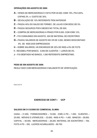 OPERAÇÕES EM AGOSTO DE 2008:
A – VENDA DE MERCADORIAS À VISTA POR 20.000, ICMS 19%, PIS 0,65%,
COFINS 3% e CUSTO DE 35%.
B – DEVOLUÇÃO DE 10% REFERENTE ÍTEM ANTERIOR
C – PAGOU 40% DO SALDO DE FORNEC. DE JULHO COM DESC.DE 5%
D – PAGOU SEGUROS POR 6 MESES NO TOTAL DE 600,
E – COMPRA DE MERCADORIAS A PRAZO POR 8.000, COM ICMS 12%
F – FOI CONSUMIDO EM AGOSTO, 300 DE MATERIAL DE ESCRITÓRIO
G – PAGOU SALÁRIOS DE AGOSTO NO VR DE 3.000, SENDO DESCONTADO
8% DE INSS DOS EMPREGADOS
H – SOBRE SALÁRIOS, HÁ ENCARGOS DE 25% DE INSS e 8% DE FGTS
I – RECEBEU POR BANCO, 5.000 DE CLIENTES + JUROS DE 8%
J – FOI DEBITADO NO BANCO, 1.000 REFERENTE EMPRÉSTIMO.
.
PEDE-SE EM AGOSTO DE 2008:
RESULTADO COM MERCADORIAS E BALANCETE DE VERIFICAÇÃO.
Exerc.cont1.6
EXERCICIO DE CONT I UCP
SALDOS EM 31/12/2009 DE COMERCIAL ELIMIN:
CAIXA – 31.600, FORNECEDORES – 10.000, ICMS A PG – 1.000, CLIENTES –
20.000, MÓVEIS E UTENSÍLIOS. – 23.000, INSS A PG – 1.400, BANCOS – 28.000,
CAPITAL – 50.000, MERCADORIAS – 28.200, MATERIAL DE ESCRITÓRIO – 700,
FGTS A PG – 350, LUCROS ACUMULADOS – 68.750.
45
 