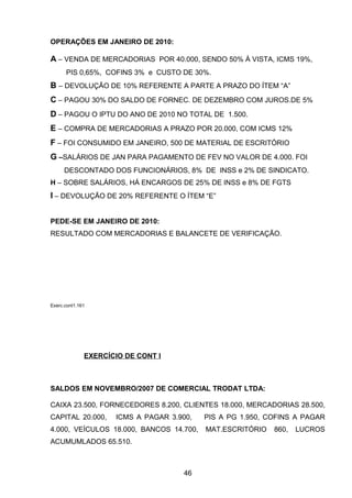 OPERAÇÕES EM JANEIRO DE 2010:
A – VENDA DE MERCADORIAS POR 40.000, SENDO 50% À VISTA, ICMS 19%,
PIS 0,65%, COFINS 3% e CUSTO DE 30%.
B – DEVOLUÇÃO DE 10% REFERENTE A PARTE A PRAZO DO ÍTEM “A”
C – PAGOU 30% DO SALDO DE FORNEC. DE DEZEMBRO COM JUROS.DE 5%
D – PAGOU O IPTU DO ANO DE 2010 NO TOTAL DE 1.500.
E – COMPRA DE MERCADORIAS A PRAZO POR 20.000, COM ICMS 12%
F – FOI CONSUMIDO EM JANEIRO, 500 DE MATERIAL DE ESCRITÓRIO
G –SALÁRIOS DE JAN PARA PAGAMENTO DE FEV NO VALOR DE 4.000. FOI
DESCONTADO DOS FUNCIONÁRIOS, 8% DE INSS e 2% DE SINDICATO.
H – SOBRE SALÁRIOS, HÁ ENCARGOS DE 25% DE INSS e 8% DE FGTS
I – DEVOLUÇÃO DE 20% REFERENTE O ÍTEM “E”
PEDE-SE EM JANEIRO DE 2010:
RESULTADO COM MERCADORIAS E BALANCETE DE VERIFICAÇÃO.
Exerc.cont1.161
EXERCÍCIO DE CONT I
SALDOS EM NOVEMBRO/2007 DE COMERCIAL TRODAT LTDA:
CAIXA 23.500, FORNECEDORES 8.200, CLIENTES 18.000, MERCADORIAS 28.500,
CAPITAL 20.000, ICMS A PAGAR 3.900, PIS A PG 1.950, COFINS A PAGAR
4.000, VEÍCULOS 18.000, BANCOS 14.700, MAT.ESCRITÓRIO 860, LUCROS
ACUMUMLADOS 65.510.
46
 