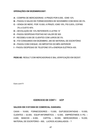 OPERAÇÕES EM DEZEMBRO/2007:
A – COMPRA DE MERCADORIAS A PRAZO POR 6.000, ICMS 12%
B – PAGOU O SALDO DE FORNECEDORES DE NOVEMBRO COM DESC.DE 5%
C – VENDA DE MERC. POR 10.000, A PRAZO, ICMS 19%, PIS 0,65%, COFINS
3% e CUSTO 40%
D – DEVOLUÇÃO DE 10% REFERENTE A LETRA “A”
E – PAGOU DESPESAS POSTAIS NO VALOR DE 920
F – RECEBEU 6.000 DE CLIENTES COM JUROS DE 5%
G – FOI CONSUMIDO EM DEZEMBRO, 280 DE MATERIAL DE ESCRITÓRIO
H – PAGOU COM CHEQUE, OS IMPOSTOS DO MÊS ANTERIOR
I – PAGOU DESPESAS DE TELEFONE 570 e ENERGIA ELÉTRICA 430.
PEDE-SE: RESULT.COM MERCADORIAS E BAL.VERIFICAÇÃO EM DEZ/07.
Exerc.cont171
EXERCICIO DE CONT I UCP
SALDOS EM 31/07/2008 DE COMERCIAL DANDARA:
CAIXA – 19.600, FORNECEDORES – 13.000, DUP.DESCONTADAS – 10.000,
CLIENTES – 32.000, EQUIP.INFORMÁTICA. – 12.000, EMPRÉSTIMOS A PG. –
4.600, BANCOS – 8.000, CAPITAL – 50.000, MERCADORIAS – 19.200,
MATERIAL DE ESCRITÓRIO – 800, LUCROS ACUMULADOS - ?
47
 