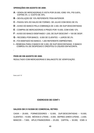 OPERAÇÕES EM AGOSTO DE 2008:
A – VENDA DE MERCADORIAS À VISTA POR 20.000, ICMS 19%, PIS 0,65%,
COFINS 3% e CUSTO DE 35%.
B – DEVOLUÇÃO DE 10% REFERENTE ÍTEM ANTERIOR
C – PAGOU 50% DO SALDO DE FORNEC. DE JULHO COM DESC.DE 5%
D – AVISO DO BANCO PELA COBRANÇA DE 3.300, DE DUP.DESCONTADAS
E – COMPRA DE MERCADORIAS A PRAZO POR 10.000, COM ICMS 12%
F – AVISO DO BANCO DEBITANDO 1.200, DE DUP.DESCONT + 100 DE DESP.
G – RECEBEU POR BANCO, 6.000 DE CLIENTES + JUROS DE 2%
H – FOI DEBITADO NO BANCO, 1.200 REFERENTE EMPRÉSTIMO.
I – REMESSA PARA O BANCO DE 5.000, DE DUP.DESCONTADAS. O BANCO
COBROU 5% DE DESPESAS E CREDITOU O LÍQUIDO EM N/CONTA.
.
PEDE-SE EM AGOSTO DE 2008:
RESULTADO COM MERCADORIAS E BALANCETE DE VERIFICAÇÃO.
Exerc.cont1.10
EXERCICIO DE CONT I
SALDOS EM 31/10/2008 DE COMERCIAL RETIRO:
CAIXA – 25.600, FORNECEDORES – 12.000, DUP.DESCONTADAS – 10.000,
CLIENTES – 15.000, MÓVEIS E UTENS. – 6.000, DEPREC.S/MOV.UTENS. – 2.400,
BANCOS – 7.600, APLIC.FINANCEIRAS – 25.200, CAPITAL – 30.000, ICMS A
48
 