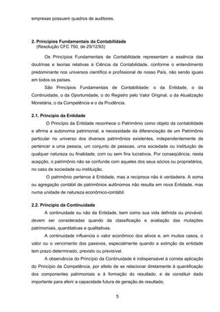 empresas possuem quadros de auditores.
2. Princípios Fundamentais da Contabilidade
(Resolução CFC 750, de 29/12/93)
Os Princípios Fundamentais de Contabilidade representam a essência das
doutrinas e teorias relativas à Ciência da Contabilidade, conforme o entendimento
predominante nos universos científico e profissional de nosso País, não sendo iguais
em todos os países.
São Princípios Fundamentais de Contabilidade: o da Entidade, o da
Continuidade, o da Oportunidade, o do Registro pelo Valor Original, o da Atualização
Monetária, o da Competência e o da Prudência.
2.1. Princípio da Entidade
O Princípio da Entidade reconhece o Patrimônio como objeto da contabilidade
e afirma a autonomia patrimonial, a necessidade da diferenciação de um Patrimônio
particular no universo dos diversos patrimônios existentes, independentemente de
pertencer a uma pessoa, um conjunto de pessoas, uma sociedade ou instituição de
qualquer natureza ou finalidade, com ou sem fins lucrativos. Por conseqüência, nesta
acepção, o patrimônio não se confunde com aqueles dos seus sócios ou proprietários,
no caso de sociedade ou instituição.
O patrimônio pertence à Entidade, mas a recíproca não é verdadeira. A soma
ou agregação contábil de patrimônios autônomos não resulta em nova Entidade, mas
numa unidade de natureza econômico-contábil.
2.2. Princípio da Continuidade
A continuidade ou não da Entidade, bem como sua vida definida ou provável,
devem ser consideradas quando da classificação e avaliação das mutações
patrimoniais, quantitativas e qualitativas.
A continuidade influencia o valor econômico dos ativos e, em muitos casos, o
valor ou o vencimento dos passivos, especialmente quando a extinção da entidade
tem prazo determinado, previsto ou previsível.
A observância do Princípio da Continuidade é indispensável à correta aplicação
do Princípio da Competência, por efeito de se relacionar diretamente à quantificação
dos componentes patrimoniais e à formação do resultado, e de constituir dado
importante para aferir a capacidade futura de geração de resultado.
5
 