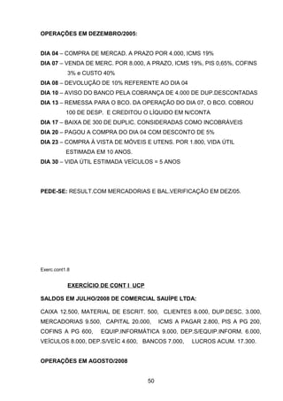 OPERAÇÕES EM DEZEMBRO/2005:
DIA 04 – COMPRA DE MERCAD. A PRAZO POR 4.000, ICMS 19%
DIA 07 – VENDA DE MERC. POR 8.000, A PRAZO, ICMS 19%, PIS 0,65%, COFINS
3% e CUSTO 40%
DIA 08 – DEVOLUÇÃO DE 10% REFERENTE AO DIA 04
DIA 10 – AVISO DO BANCO PELA COBRANÇA DE 4.000 DE DUP.DESCONTADAS
DIA 13 – REMESSA PARA O BCO. DA OPERAÇÃO DO DIA 07, O BCO. COBROU
100 DE DESP. E CREDITOU O LÍQUIDO EM N/CONTA
DIA 17 – BAIXA DE 300 DE DUPLIC. CONSIDERADAS COMO INCOBRÁVEIS
DIA 20 – PAGOU A COMPRA DO DIA 04 COM DESCONTO DE 5%
DIA 23 – COMPRA À VISTA DE MÓVEIS E UTENS. POR 1.800, VIDA ÚTIL
ESTIMADA EM 10 ANOS.
DIA 30 – VIDA ÚTIL ESTIMADA VEÍCULOS = 5 ANOS
PEDE-SE: RESULT.COM MERCADORIAS E BAL.VERIFICAÇÃO EM DEZ/05.
Exerc.cont1.8
EXERCÍCIO DE CONT I UCP
SALDOS EM JULHO/2008 DE COMERCIAL SAUÍPE LTDA:
CAIXA 12.500, MATERIAL DE ESCRIT. 500, CLIENTES 8.000, DUP.DESC. 3.000,
MERCADORIAS 9.500, CAPITAL 20.000, ICMS A PAGAR 2.800, PIS A PG 200,
COFINS A PG 600, EQUIP.INFORMÁTICA 9.000, DEP.S/EQUIP.INFORM. 6.000,
VEÍCULOS 8.000, DEP.S/VEÍC 4.600, BANCOS 7.000, LUCROS ACUM. 17.300.
OPERAÇÕES EM AGOSTO/2008
50
 