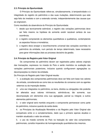 2.3. Princípio da Oportunidade
O Princípio da Oportunidade refere-se, simultaneamente, à tempestividade e à
integridade do registro do patrimônio e das suas mutações, determinando que este
seja feito de imediato e com a extensão correta, independentemente das causas que
as originaram.
Como resultado da observância do Princípio da Oportunidade:
1. desde que tecnicamente estimável, o registro das variações patrimoniais deve
ser feito mesmo na hipótese de somente existir razoável certeza de sua
ocorrência;
2. o registro compreende os elementos quantitativos e qualitativos, contemplando
os aspectos físicos e monetários;
3. o registro deve ensejar o reconhecimento universal das variações ocorridas no
patrimônio da entidade, num período de tempo determinado, base necessária
para gerar informações úteis ao processo decisório da gestão.
2.4. Princípio do Registro pelo Valor Original
Os componentes do patrimônio devem ser registrados pelos valores originais
das transações, expressos na moeda do País e serão mantidos na avaliação das
variações patrimoniais posteriores, inclusive quando configurarem agregações ou
decomposições no interior da entidade.
Do Princípio do Registro pelo Valor Original resulta:
1. a avaliação dos componentes patrimoniais deve ser feita com base nos valores
de entrada, considerando-se como tais os resultantes do consenso com os agentes
externos ou da imposição destes;
2. uma vez integrados no patrimônio, os bens, direitos ou obrigações não poderão
ter alterados seus valores intrínsecos, admitindo-se, tão somente, sua
decomposição em elementos e/ou sua agregação, parcial ou integral, a outros
elementos patrimoniais;
3. o valor original será mantido enquanto o componente permanecer como parte
do patrimônio, inclusive quando da saída deste;
4. os Princípios da Atualização Monetária e do Registro pelo Valor Original são
compatíveis entre si e complementares, dado que o primeiro apenas atualiza e
mantém atualizado o valor de entrada;
5. o uso da moeda corrente do País na tradução do valor dos componentes
patrimoniais, constitui imperativo de homogeneização quantitativa dos mesmos.
6
 