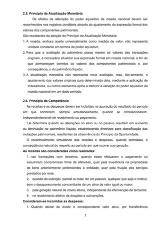 2.5. Principio da Atualização Monetária
Os efeitos da alteração do poder aquisitivo da moeda nacional devem ser
reconhecidos nos registros contábeis através do ajustamento da expressão formal dos
valores dos componentes patrimoniais.
São resultantes da adoção do Princípio da Atualização Monetária:
1. A moeda, embora aceita universalmente como medida de valor, não representa
unidade constante em termos de poder aquisitivo;
2. Para que a avaliação do patrimônio possa manter os valores das transações
originais, é necessário atualizar sua expressão formal em moeda nacional, a fim de
que permaneçam corretos os valores dos componentes patrimoniais e, por
conseqüência, o do patrimônio líquido;
3. A atualização monetária não representa nova avaliação, mas, tão-somente, o
ajustamento dos valores originais para determinada data, mediante a aplicação de
indexadores, ou outros elementos aptos a traduzir a variação do poder aquisitivo da
moeda nacional em um dado período.
2.6. Princípio da Competência
As receitas e as despesas devem ser incluídas na apuração do resultado do período
em que ocorrerem, sempre simultaneamente, quando se correlacionarem,
independentemente de recebimento ou pagamento.
Ele determina quando as alterações no ativo ou no passivo resultam em aumento
ou diminuição no patrimônio líquido, estabelecendo diretrizes para classificação das
mutações patrimoniais, resultantes da observância do Princípio da Oportunidade.
O reconhecimento simultâneo das receitas e despesas, quando correlatas, é
conseqüência natural do respeito ao período em que ocorrer sua geração.
As receitas são consideradas como realizadas:
1. nas transações com terceiros, quando estes efetuarem o pagamento ou
assumirem compromisso firme de efetivá-lo, quer pela investidura na propriedade
de bens anteriormente pertencentes à entidade, quer pela fruição dos serviços
prestados por esta;
2. quando da extinção, parcial ou total, de um passivo, qualquer que seja o motivo,
sem o desaparecimento concomitante de um ativo de valor igual ou maior;
3. pela geração natural de novos ativos, independente da intervenção de terceiros;
4. no recebimento efetivo de doações e subvenções.
Consideram-se incorridas as despesas:
1. Quando deixar de existir o correspondente valor ativo, por transferência
7
 