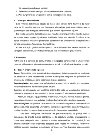 de sua propriedade para terceiro;
2. Pela diminuição ou extinção do valor econômico de um ativo;
3. Pelo surgimento de um passivo, sem o correspondente ativo.
2.7. Princípio da Prudência
Este Princípio determina a adoção do menor valor para os itens do ativo e do maior
para os do passivo, sempre que houverem alternativas igualmente válidas para a
quantificação das mutações patrimoniais que alterem o patrimônio líquido.
Ele impõe a escolha da hipótese de que resulte o menor patrimônio líquido, quando
se apresentarem opções igualmente aceitáveis diante dos demais Princípios e se
aplica também às mutações posteriores, constituindo-se ordenamento indispensável à
correta aplicação do Princípio da Competência.
A sua aplicação ganha ênfase quando, para definição dos valores relativos às
variações patrimoniais, são feitas estimativas com incertezas de grau variável.
3. Patrimônio
Patrimônio é o conjunto de bens, direitos e obrigações pertencentes a uma ou mais
pessoas, utilizando na atividade econômica ou social, com finalidade lucrativa ou não.
3.1. Bens = propriedade e posse
Bens - Bem é toda coisa suscetível de avaliação em dinheiro e que tem a qualidade
de satisfazer a uma necessidade humana. Como parte integrante do patrimônio de
empresa ou entidade, os bens podem ser de duas espécies:
Bens tangíveis - tem como característica básica a sua própria existência como coisa,
independentemente do meio em que se situam.
Exemplo: um computador tem existência própria. Ele pode ser visualizado e percebido
pelo tato e, mesmo que seja transferido para a empresa B, ele continuará existindo.
Assim, os imóveis, equipamentos, ferramentas, veículos, móveis, matérias-primas,
materiais de consumo, mercadorias, produtos fabricados, etc., são bens tangíveis.
Bens intangíveis - A principal característica de um bem intangível é a sua inexistência
como coisa, mas assumindo um valor no contexto do patrimônio quando vinculado a
um bem tangível ou a uma determinada situação da empresa ou entidade.
São bens intangíveis (chamados de pré-operacionais) os gastos com a
elaboração do projeto técnico-econômico e da estrutura jurídica, organizacional e
operacional adequada aos objetivos e metas estabelecidas. Na constituição da
empresa também serão incorridas despesas com registro de comércio, repartições
públicas federais, estaduais e municipais, cartórios, etc. Tais despesas são essenciais
8
 