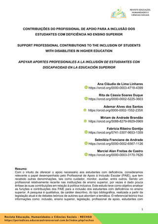 1
CONTRIBUIÇÕES DO PROFISSIONAL DE APOIO PARA A INCLUSÃO DOS
ESTUDANTES COM DEFICIÊNCIA NO ENSINO SUPERIOR
SUPPORT PROFESSIONAL CONTRIBUTIONS TO THE INCLUSION OF STUDENTS
WITH DISABILITIES IN HIGHER EDUCATION
APOYAR APORTES PROFESIONALES A LA INCLUSIÓN DE ESTUDIANTES CON
DISCAPACIDAD EN LA EDUCACIÓN SUPERIOR
Ana Cláudia de Lima Linhares
https://orcid.org/0000-0003-4718-4399
Rita de Cássia Soares Duque
https://orcid.org/0000-0002-5225-3603
Ademar Alves dos Santos
https://orcid.org/0000-0002-1552-235X
Miriam de Andrade Brandão
https://orcid.org/5088-8279-9929-0969
Fabricia Ribeiro Gontijo
https://orcid.org/0741-3307-9653-1359
Selmiléia Franciane de Andrade
https://orcid.org/0000-0002-6567-1126
Marciel Alan Freitas de Castro
https://orcid.org/0000-0003-3170-7626
Resumo:
Com o intuito de oferecer o apoio necessário aos estudantes com deficiência, consideramos
relevante o papel desempenhado pelo Profissional de Apoio à Inclusão Escolar (PAIE), que tem
recebido outras denominações, tais como cuidador, monitor, auxiliar, entre outros. Sendo um
profissional relativamente recente nas instituições de ensino superior, por vezes é dado pouca
ênfase às suas contribuições em relação à política inclusiva. Este estudo teve como objetivo analisar
as funções e contribuições dos PAIE para a inclusão dos estudantes com deficiência no ensino
superior. A pesquisa é qualitativa, de caráter descritivo, do tipo bibliográfica, realizada a partir da
legislação atual e de debates teóricos de autores que abordam a temática. O referencial teórico traz
informações como: inclusão, ensino superior, legislação, profissional de apoio, estudantes com
 