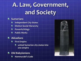 A. Law, Government,
and Society
Sumerians
Independent City-States
Distinct Social Hierarchy
Powerful Kings
Public Works

Akkadians
First Empire
united Sumerian city-states into
one empire

Old Babylonians
Hammurabi’s Code

 