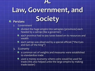 A.
Law, Government, and
Society
Persians
2.

Government
divided the huge empire into satrapies (provinces) each
headed by a satrap (like a governor)
each province had to pay taxes based on its resources and
wealth
each satrap was observed by a special official (“the Eyes
and Ears of the King”)

3. Economy
a common set of weights and measures were established
to standardize trade
used a money economy where coins would be used for
trade (this also helped unite the large empire by making
trade easier)

 