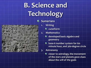 B. Science and
Technology
Sumerians
1.
2.

3.

Writing
cuneiform
Mathematics
developed basic algebra and
geometry
base-6 number system for 60minute hour, and 360-degree circle
Astronomy
closer to astrology, the movement
of the stars and planets gave clues
about the will of the gods

 