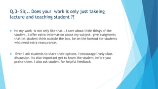 Q.3- Sir,.. Does your work is only just takeing 
lacture and teaching student ?? 
 No my work is not only like that.. I care about little things of the 
student. I offer extra information about my subject, give assigments 
that let student think outside the box, be on the lookout for students 
who need extra reassurance. 
 Even I ask students to share their options. I encourage lively class 
discussion. Its also important get to know the student before you 
praise them. I also ask student for helpful feedback 
 