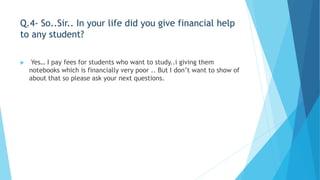 Q.4- So..Sir.. In your life did you give financial help 
to any student? 
 Yes… I pay fees for students who want to study..i giving them 
notebooks which is financially very poor .. But I don’t want to show of 
about that so please ask your next questions. 
 