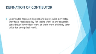 DEFINATION OF CONTIBUTOR 
 Contributor focus on his goal and do his work perfectly, 
they take responsibility for doing work in any situation, 
contributor have wider view of their work and they take 
pride for doing their work. 
 