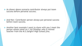  As shown above scenario contributor always put team 
success before personal success. 
 And Non- Contributer person always put personal success 
before team success. 
 Another best example I want to share with you I meet the 
person whose name mr C.M.Chhatbar who is retired 
teacher from the M.S.Sanghvi High School,Una. 
 