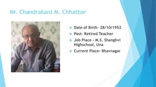 Mr. Chandrakant M. Chhatbar 
 Date of Birth- 28/10/1952 
 Post- Retired Teacher 
 Job Place – M.S. Shanghvi 
Highschool, Una 
 Current Place- Bhavnagar 
 