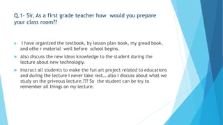 Q.1- Sir, As a first grade teacher how would you prepare 
your class room?? 
 I have organized the textbook, by lesson plan book, my gread book, 
and othe r material well before school begins. 
 Also discuss the new ideas knowledge to the student during the 
lecture about new technologiy. 
 Instruct all students to make the fun art project related to educations 
and during the lecture I never take rest….also I discuss about what we 
study on the priveous lecture.??? So the student can be try to 
remember all things on my lecture. 
 