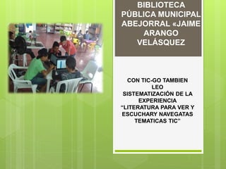 BIBLIOTECA
PÚBLICA MUNICIPAL
ABEJORRAL «JAIME
ARANGO
VELÁSQUEZ
CON TIC-GO TAMBIEN
LEO
SISTEMATIZACIÓN DE LA
EXPERIENCIA
“LITERATURA PARA VER Y
ESCUCHARY NAVEGATAS
TEMATICAS TIC”
 