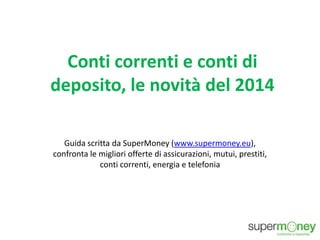 Conti correnti e conti di
deposito, le novità del 2014
Guida scritta da SuperMoney (www.supermoney.eu),
confronta le migliori offerte di assicurazioni, mutui, prestiti,
conti correnti, energia e telefonia
 