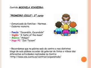 Contido MOCHILA VIAXEIRA:


“PRIMEIRO CICLO”: 2º curso


• Comunicado ás familias - Normas.
• Caderno viaxeiro.

• Poesía: “Cacarabín, Cacarabón”
• Inglés: “A taste of the moon”
• Música: “Adagio”
• Xogo PC: “Zoo Tycoon”


• Recordamos que na páxina web do centro e nos distintos
blogs de aula pódese acceder ás galerias de fotos e vídeos das
diferentes actividades realizadas no Centro:
•http://www.edu.xunta.es/centros/ceipandrade/
 