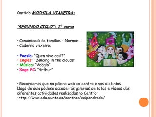 Contido MOCHILA VIAXEIRA:


“SEGUNDO CICLO”: 3º curso


• Comunicado ás familias - Normas.
• Caderno viaxeiro.

• Poesía: “Quen vive aquí?”
• Inglés: “Dancing in the clouds”
• Música: “Adagio”
• Xogo PC: “Arthur”


• Recordamos que na páxina web do centro e nos distintos
blogs de aula pódese acceder ás galerias de fotos e vídeos das
diferentes actividades realizadas no Centro:
•http://www.edu.xunta.es/centros/ceipandrade/
 