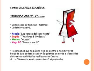 Contido MOCHILA VIAXEIRA:


“SEGUNDO CICLO”: 4º curso


• Comunicado ás familias - Normas.
• Caderno viaxeiro.

• Poesía: “Los versos del libro tonto”
• Inglés: “The three Billy Goats”
• Música: “Adagio”
• Xogo PC: “Naraba world”


• Recordamos que na páxina web do centro e nos distintos
blogs de aula pódese acceder ás galerias de fotos e vídeos das
diferentes actividades realizadas no Centro:
•http://www.edu.xunta.es/centros/ceipandrade/
 