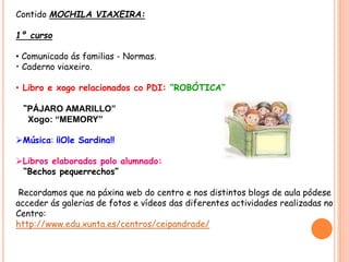 Contido MOCHILA VIAXEIRA:
1º curso
• Comunicado ás familias - Normas.
• Caderno viaxeiro.
• Libro e xogo relacionados co PDI: “ROBÓTICA”
“PÁJARO AMARILLO”
Xogo: “MEMORY”
Música: ¡¡Ole Sardina!!
Libros elaborados polo alumnado:
“Bechos pequerrechos”
Recordamos que na páxina web do centro e nos distintos blogs de aula pódese
acceder ás galerias de fotos e vídeos das diferentes actividades realizadas no
Centro:
http://www.edu.xunta.es/centros/ceipandrade/
 