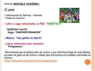 Contido MOCHILA VIAXEIRA:
3º curso
• Comunicado ás familias - Normas.
• Caderno viaxeiro.
• Libro e xogo relacionados co PDI: “ROBÓTICA”
“NORTON Y ALFA”
Xogo: “FANTASITERNINGER”
Música: “Una gallina en Marte”
Libros elaborados polo alumnado:
“Fotopoemas”
Recordamos que na páxina web do centro e nos distintos blogs de aula pódese
acceder ás galerias de fotos e vídeos das diferentes actividades realizadas no
Centro:
http://www.edu.xunta.es/centros/ceipandrade/
 