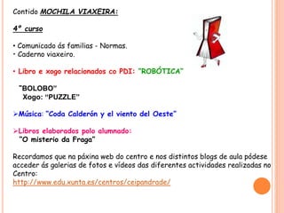 Contido MOCHILA VIAXEIRA:
4º curso
• Comunicado ás familias - Normas.
• Caderno viaxeiro.
• Libro e xogo relacionados co PDI: “ROBÓTICA”
“BOLOBO”
Xogo: “PUZZLE”
Música: “Coda Calderón y el viento del Oeste”
Libros elaborados polo alumnado:
“O misterio da Fraga”
Recordamos que na páxina web do centro e nos distintos blogs de aula pódese
acceder ás galerias de fotos e vídeos das diferentes actividades realizadas no
Centro:
http://www.edu.xunta.es/centros/ceipandrade/
 