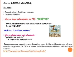 Contido MOCHILA VIAXEIRA:
6º curso
• Comunicado ás familias - Normas.
• Caderno viaxeiro.
• Libro e xogo relacionados co PDI: “ROBÓTICA”
“YO TAMBIEN PUEDO SER BLOGGER Y VLOGGER”
Xogo: “IQ LINK”
Música: “La música secreta”
Libros elaborados polo alumnado:
“Adiviñas do outono”
“La camisa del hombre feliz”
Recordamos que na páxina web do centro e nos distintos blogs de aula pódese
acceder ás galerias de fotos e vídeos das diferentes actividades realizadas no
Centro:
http://www.edu.xunta.es/centros/ceipandrade/
 