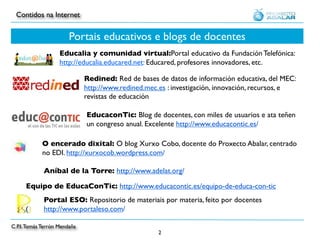 Contidos na Internet


                        Portais educativos e blogs de docentes
                    Educalia y comunidad virtual:Portal educativo da Fundación Telefónica:
                    http://educalia.educared.net: Educared, profesores innovadores, etc.

                              Redined: Red de bases de datos de información educativa, del MEC:
                              http://www.redined.mec.es : investigación, innovación, recursos, e
                              revistas de educación

                              EducaconTic: Blog de docentes, con miles de usuarios e ata teñen
                              un congreso anual. Excelente http://www.educacontic.es/

            O encerado dixital: O blog Xurxo Cobo, docente do Proxecto Abalar, centrado
            no EDI. http://xurxocob.wordpress.com/

             Aníbal de la Torre: http://www.adelat.org/

      Equipo de EducaConTic: http://www.educacontic.es/equipo-de-educa-con-tic
             Portal ESO: Repositorio de materiais por materia, feito por docentes
             http://www.portaleso.com/

C.P.I. Tomás Terrón Mendaña
                                                     2
 
