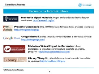 Contidos na Internet


                               Recursos na Internet: Libros
                       Biblioteca digital mundial: Artigos enciclopédicos clasiﬁcados por
                       continentes: http://www.wdl.org/es/

              Proxecto Gutemberg: Uns 33.000 libros en formato dixital gratuitos (en inglés):
              http://www.gutenberg.org/


                        Google libros: Reseñas, sinopses, libros completos e bibliotecas virtuais:
                        http://books.google.com/

                              Biblioteca Virtual Miguel de Cervantes: Libros
                              dixitalizados e traballos sobre literatura española, americana,
                              galega, etc : http://www.cervantesvirtual.com/

                              Library Thing: Un clube de lectura virtual con máis dun millón
                              de usuarios : http://www.librarything.es/


C.P.I. Tomás Terrón Mendaña
                                                     4
 
