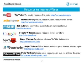 Contidos na Internet


                                  Recursos na Internet: Vídeos
                  YouTube: Ver e subir videos on-line, gratis: http://www.youtube.com/

                              adstream: Ver películas, vídeos musicais e documentais on-line
                              http://www.adnstream.com/
                     dot Sub: Ver e subir videos subtitulados en múltiples idiomas:
                     http://dotsub.com/

                         Google Videos::Búsca de vídeos en moitos servidores
                         http://video.google.es/

                              Bajar Videos:: Para baixar vídeos de YouTube ó disco duro
                              http://bajaryoutube.com/

                                  Bajar Videos::Máis o menos o mesmo que o anterior, pero en inglés
                                  http://saveyoutube.com/

                               Pelis Yonkis::Películas, series e documentais para ver online e descargar
                               http://www.peliculasyonkis.com/

C.P.I. Tomás Terrón Mendaña
                                                        5
 