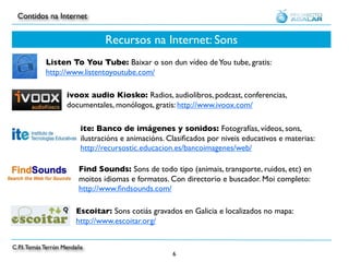 Contidos na Internet


                                 Recursos na Internet: Sons
            Listen To You Tube: Baixar o son dun vídeo de You tube, gratis:
            http://www.listentoyoutube.com/

                    ivoox audio Kiosko: Radios, audiolibros, podcast, conferencias,
                    documentales, monólogos, gratis: http://www.ivoox.com/

                          ite: Banco de imágenes y sonidos: Fotografías, vídeos, sons,
                          ilustracións e animacións. Clasiﬁcados por niveis educativos e materias:
                          http://recursostic.educacion.es/bancoimagenes/web/

                         Find Sounds: Sons de todo tipo (animais, transporte, ruidos, etc) en
                         moitos idiomas e formatos. Con directorio e buscador. Moi completo:
                         http://www.ﬁndsounds.com/

                        Escoitar: Sons cotiás gravados en Galicia e localizados no mapa:
                        http://www.escoitar.org/


C.P.I. Tomás Terrón Mendaña
                                                      6
 