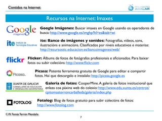 Contidos na Internet


                                  Recursos na Internet: Imaxes
                              Google Imágenes: Buscar imaxes en Google usando os operadores de
                              busca: http://www.google.es/imghp?hl=es&tab=wi

                              ite: Banco de imágenes y sonidos: Fotografías, vídeos, sons,
                              ilustracións e animacións. Clasiﬁcados por niveis educativos e materias:
                              http://recursostic.educacion.es/bancoimagenes/web/

                  Flicker: Álbums de fotos de fotógrafos profesionais e aﬁcionados. Para baixar
                  fotos ou subir colecións: http://www.ﬂickr.com

                        Picasa: Potente ferramenta gratuita de Google para editar e compartir
                        fotos. Hai que descargalo e instalalo: http://picasa.google.es

                                 Galería de fotos: CooperMine. A galería de fotos institucional que
                                 enlaza coa páxina web do colexio: http://www.edu.xunta.es/centros/
                                 cpitomasterroncarballeda/galeria/index.php

                          Fotolog: Blog de fotos gratuito para subir colecións de fotos:
                          http://www.fotolog.com

C.P.I. Tomás Terrón Mendaña
                                                        7
 
