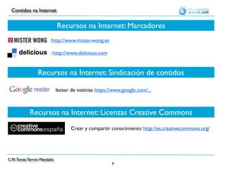 Contidos na Internet


                              Recursos na Internet: Marcadores
                         :http://www.mister-wong.es

                         : http://www.delicious.com


                 Recursos na Internet: Sindicación de contidos

                              lector de noticias https://www.google.com/...



            Recursos na Internet: Licenzas Creative Commons
                                     Crear y compartir conocimiento: http://es.creativecommons.org/




C.P.I. Tomás Terrón Mendaña
                                                        9
 