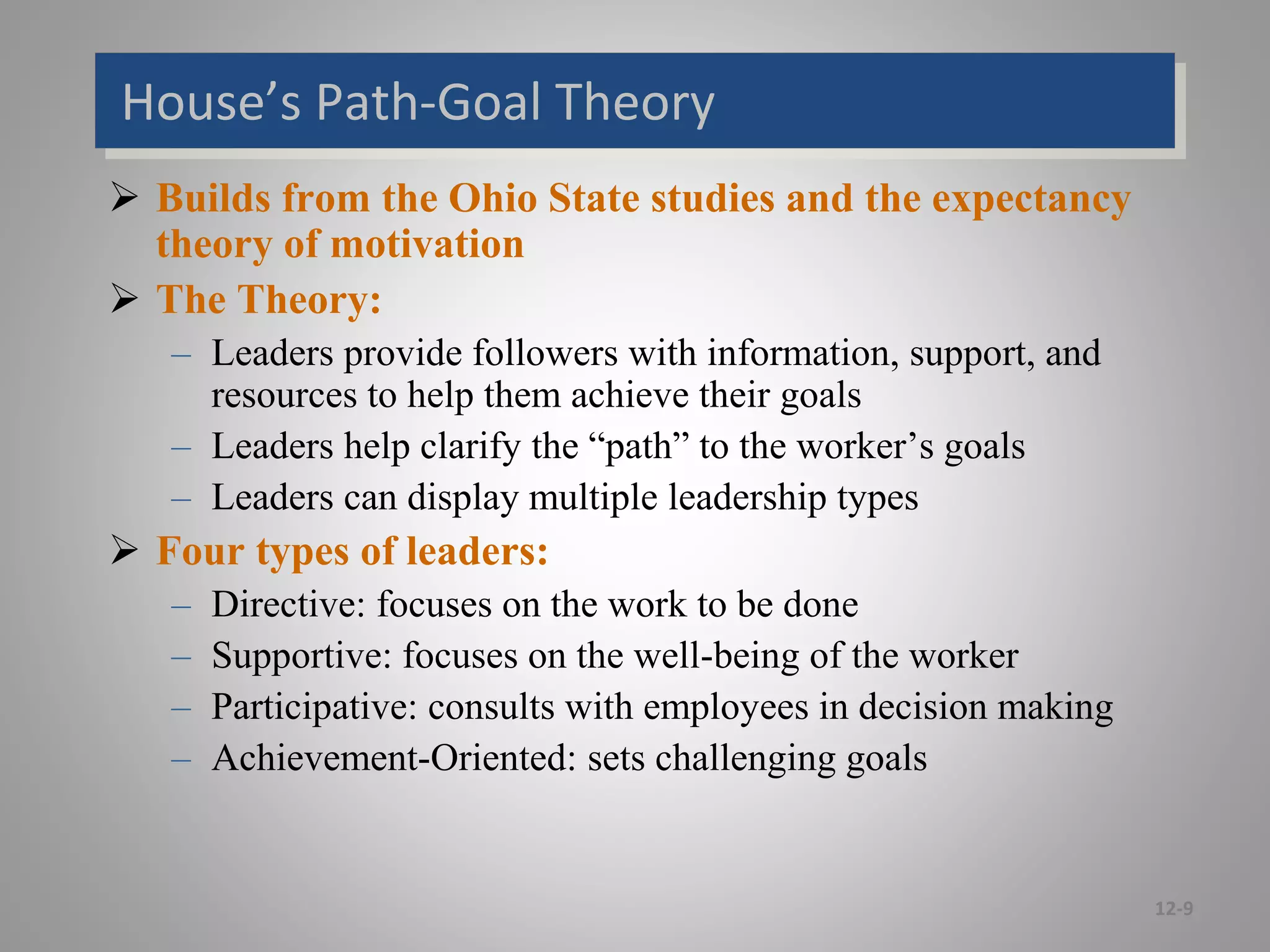 House’s Path-Goal Theory
 Builds from the Ohio State studies and the expectancy
theory of motivation
 The Theory:
– Leaders provide followers with information, support, and
resources to help them achieve their goals
– Leaders help clarify the “path” to the worker’s goals
– Leaders can display multiple leadership types
 Four types of leaders:
– Directive: focuses on the work to be done
– Supportive: focuses on the well-being of the worker
– Participative: consults with employees in decision making
– Achievement-Oriented: sets challenging goals
12-9
 