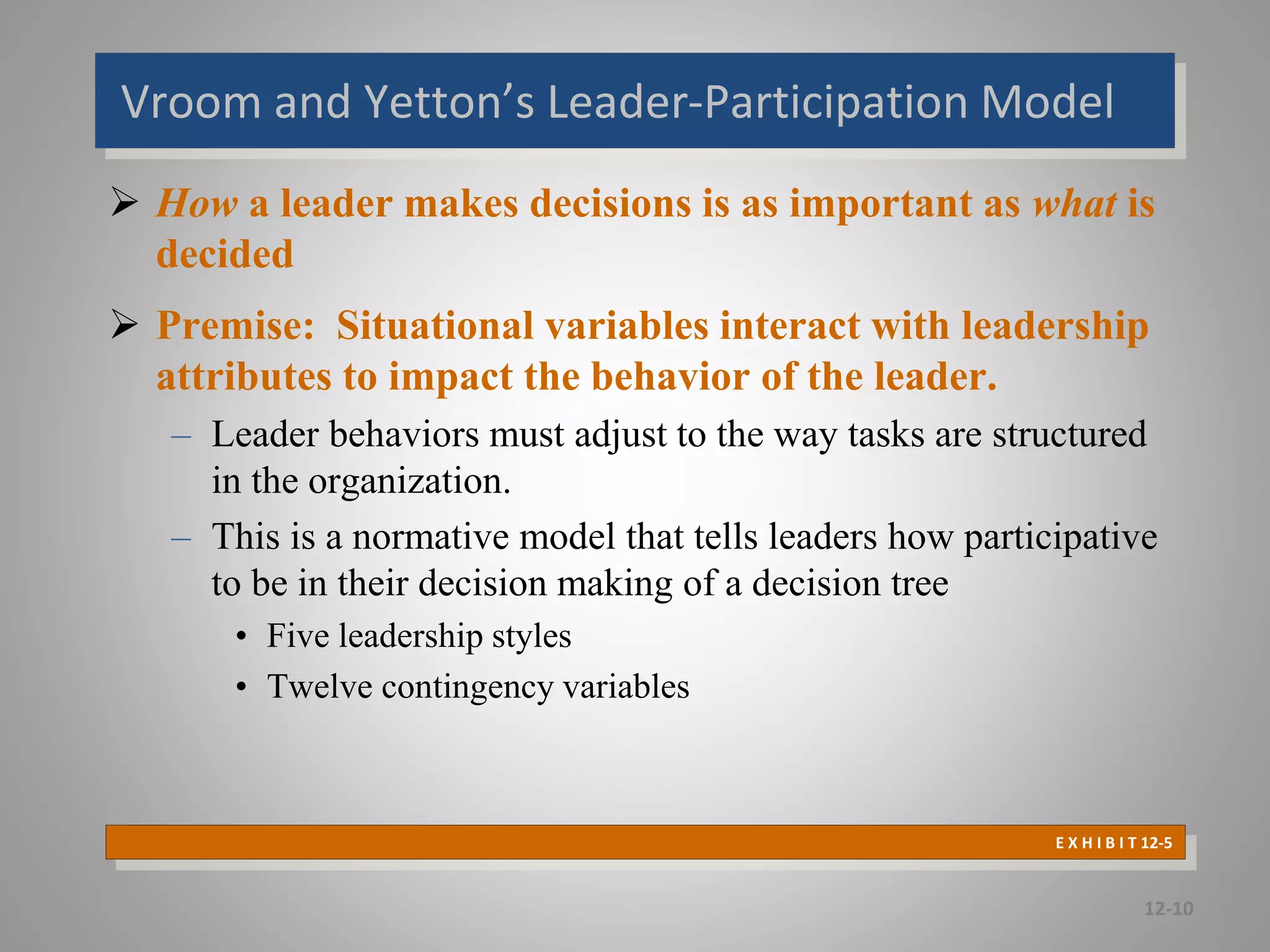 Vroom and Yetton’s Leader-Participation Model
 How a leader makes decisions is as important as what is
decided
 Premise: Situational variables interact with leadership
attributes to impact the behavior of the leader.
– Leader behaviors must adjust to the way tasks are structured
in the organization.
– This is a normative model that tells leaders how participative
to be in their decision making of a decision tree
• Five leadership styles
• Twelve contingency variables
12-10
E X H I B I T 12-5
 