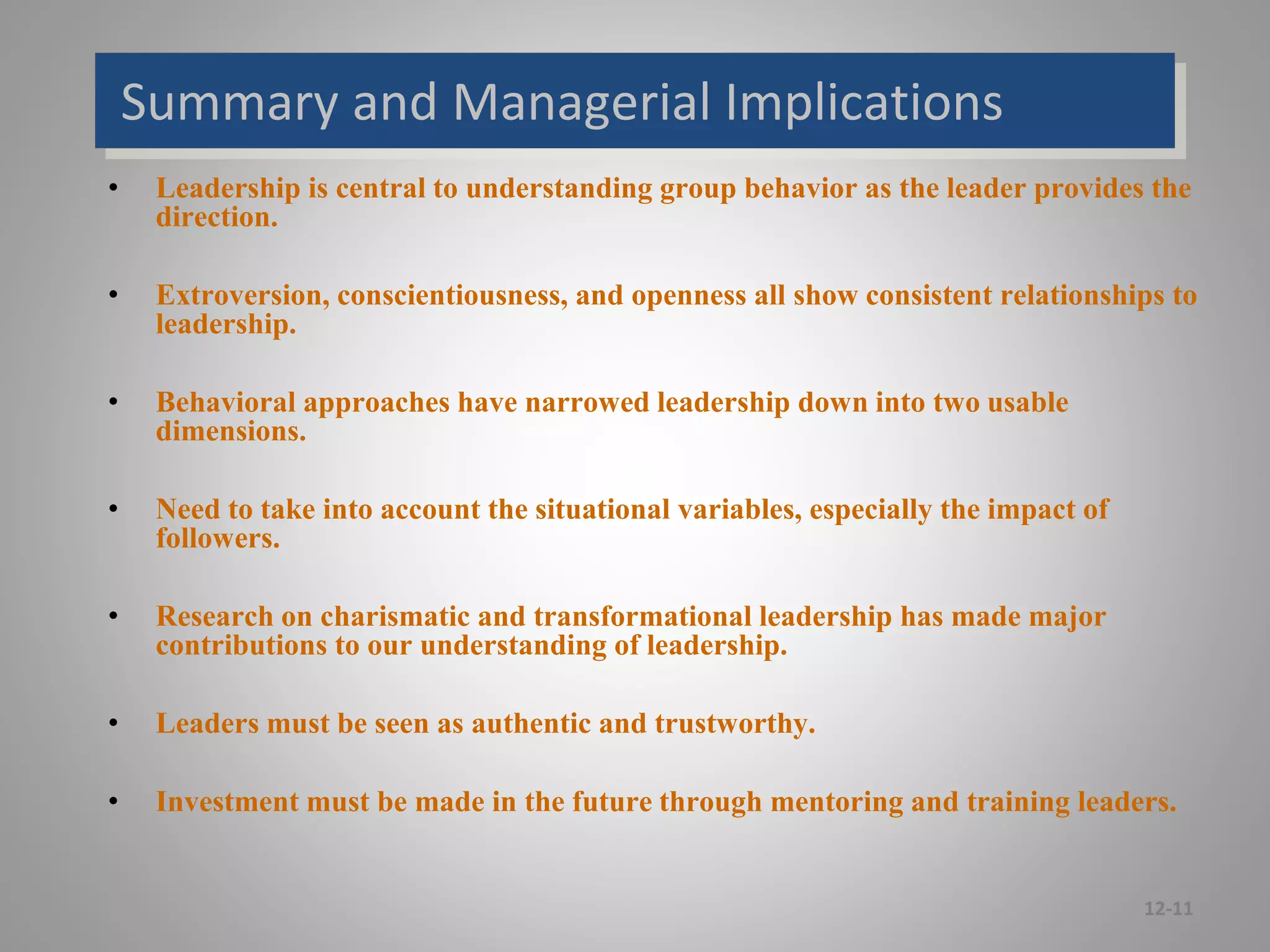 Summary and Managerial Implications
• Leadership is central to understanding group behavior as the leader provides the
direction.
• Extroversion, conscientiousness, and openness all show consistent relationships to
leadership.
• Behavioral approaches have narrowed leadership down into two usable
dimensions.
• Need to take into account the situational variables, especially the impact of
followers.
• Research on charismatic and transformational leadership has made major
contributions to our understanding of leadership.
• Leaders must be seen as authentic and trustworthy.
• Investment must be made in the future through mentoring and training leaders.
12-11
 