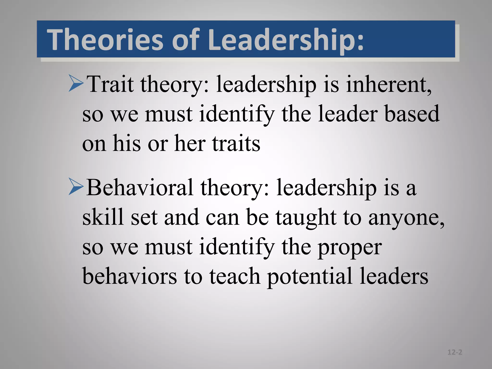 Trait theory: leadership is inherent,
so we must identify the leader based
on his or her traits
Behavioral theory: leadership is a
skill set and can be taught to anyone,
so we must identify the proper
behaviors to teach potential leaders
12-2
Theories of Leadership:
 