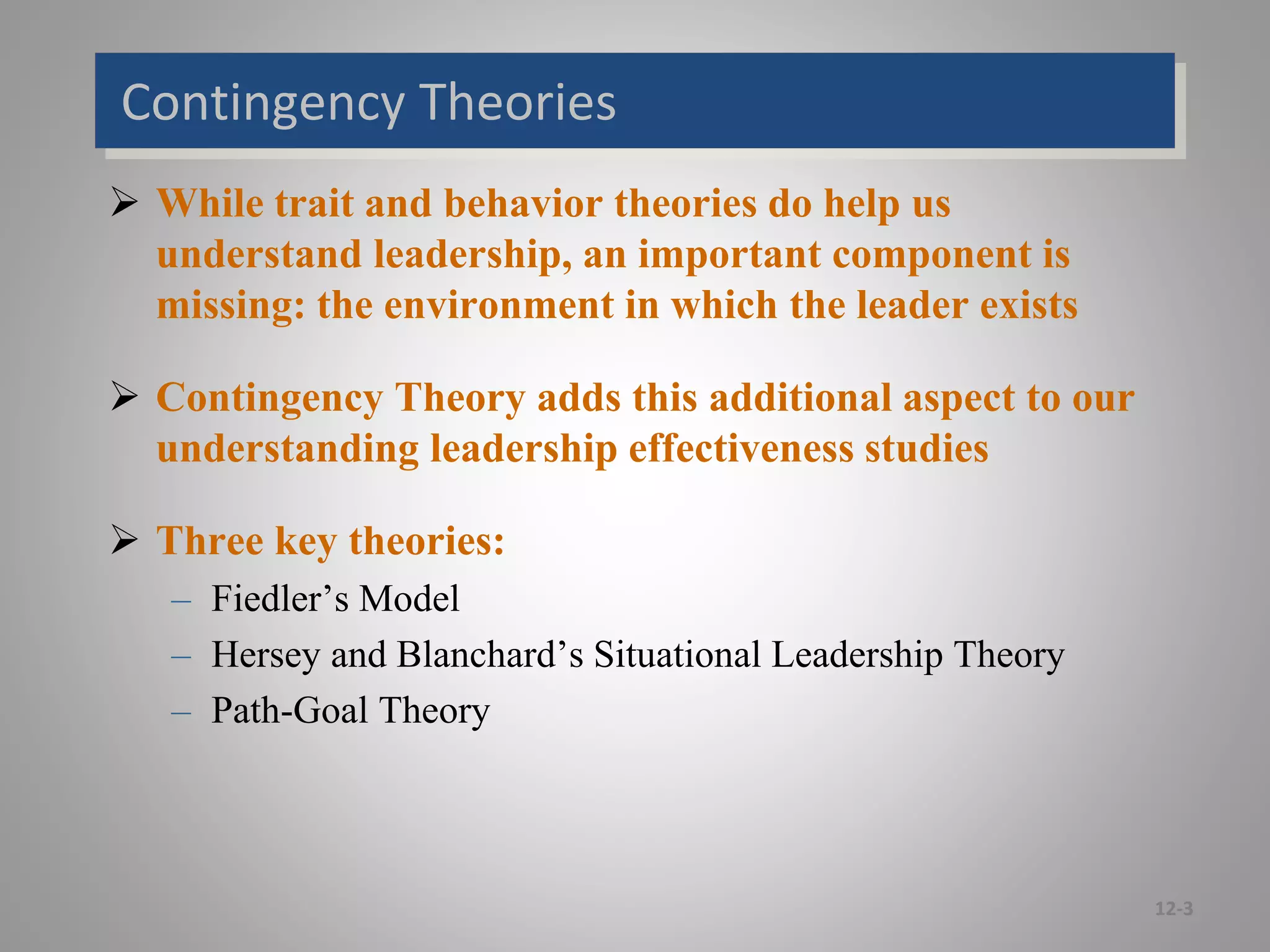 Contingency Theories
 While trait and behavior theories do help us
understand leadership, an important component is
missing: the environment in which the leader exists
 Contingency Theory adds this additional aspect to our
understanding leadership effectiveness studies
 Three key theories:
– Fiedler’s Model
– Hersey and Blanchard’s Situational Leadership Theory
– Path-Goal Theory
12-3
 